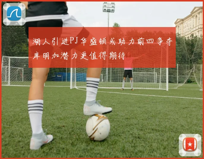 湖人引进PJ华盛顿或助力前四争夺库明加潜力更值得期待