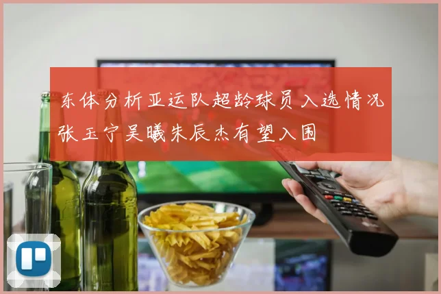 东体分析亚运队超龄球员入选情况张玉宁吴曦朱辰杰有望入围