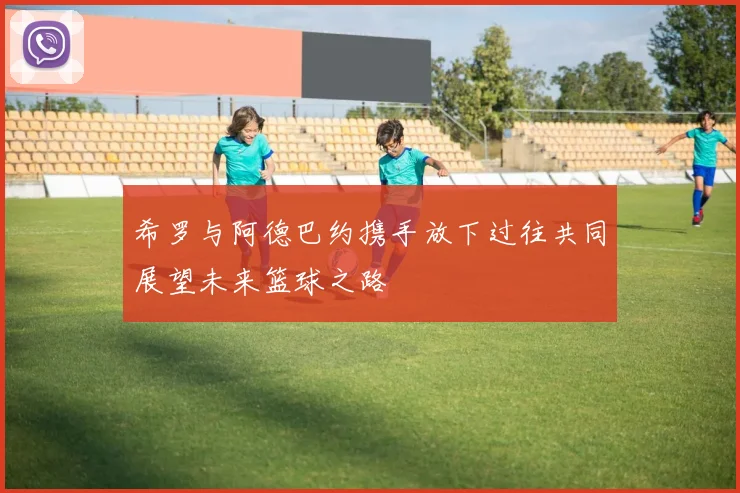 希罗与阿德巴约携手放下过往共同展望未来篮球之路