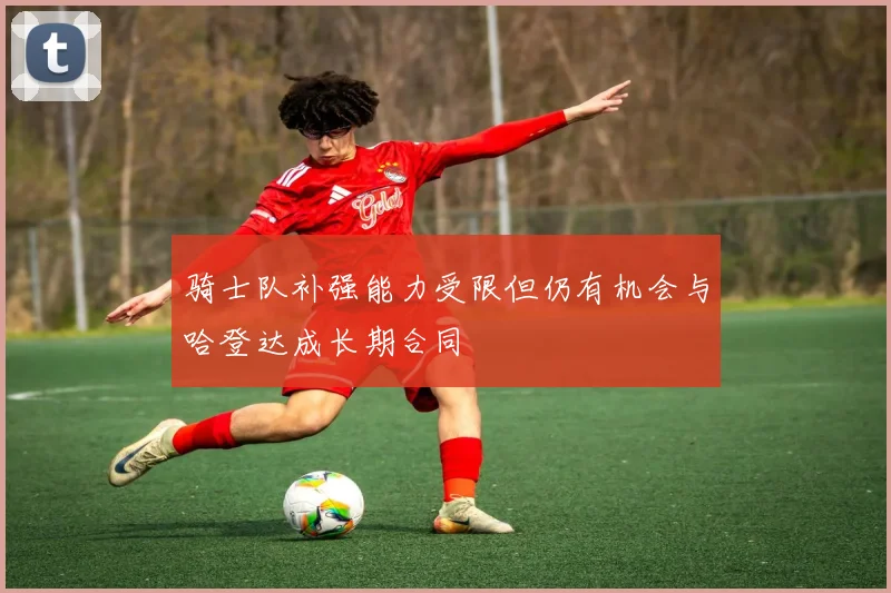 骑士队补强能力受限但仍有机会与哈登达成长期合同